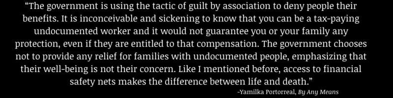 This is a picture of a quote from an oral history which reads: The government is using the tactic of guilt by association to deny people their benefits. It is inconceivable and sickening to know that you can be a tax-paying undocumented worker and it would not guarantee you or your family any protection, even if they are entitled to that compensation. The government chooses not to provide any relief for families with undocumented people, emphasizing that their well being is not their concern. Like I mentioned before, access to financial safety nets makes the difference between life and death." - Yamilka Portorreal, By Any Means. 