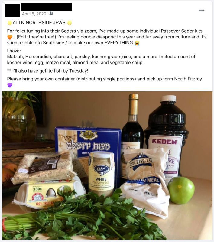 Screenshot of Facebook post.  Dated April 5, 2020.
Text:
"[star emoji] ATTN NORTHSIDE JEWS [star emoji]
For folks tuning into their Seders via zoom, I've made up some individual Passover Seder kits [orange heart emoji]. (Edit: they're free!) I'm feeling double diasporic this year and far away from culture and it's such a schlep to Southside/to make our own EVERYTHING [crying emoji]
I have:
Matzah, Horseradish, charoset, parsley, kosher grape juice, and a more limited amount of kosher wine, egg, matzo meal, almond meal, and vegetable soup.
**I'll also have gefilte fish by Tuesday!!
Please bring your own container (distributing single portions) and pick up form North Fitzroy [Purple Heart emoji]

Image of Seder meal ingredients.