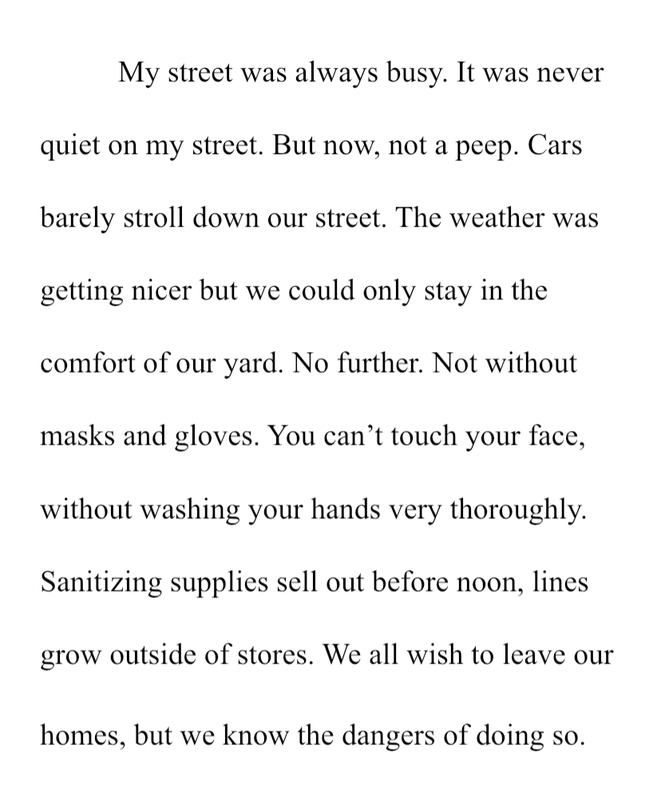 Text, "My street was always busy. It was never quiet on my street. But now, not a peep. Cars barely stroll down our street. The weather was getting nicer but we could only stay in the comfort of our yard. No further. Not without masks and gloves. You can't touch your face, without washing your hands very thoroughly. Sanitizing supplies sell out before noon, lines grow outside of stores. We all wish to leave out homes, but we know the dangers of doing so. "