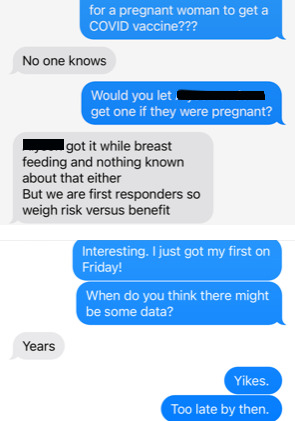 Screenshot of text conversation.
Blue: "for a pregnant woman to get a COVID vaccine???"
Gray: "No one knows"
Blue:  "Would you let [redacted] get one if they were pregnant?"
Gray: "[Redacted] got it while breast feeding and nothing known about that either But we are first responders so weigh risk versus benefit"
Blue: "Interesting. I just got my first on Friday!"
Blue: "When do you think there might be some data?"
Gray: "Years"
Blue: "Yikes."
Blue: "Too late by then."