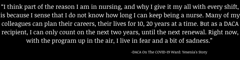 This is a picture of a quote from an oral history, it reads: "I think part of the reason I am in nursing, and why I give it my all with every shift, is because I sense that I do not know how long I can keep being a nurse. Many of my colleagues can plan their careers, their lives for 10, 20 years at a time. But as a DACA recipient, I can only count on the next two years, until the next renewal. Right now, with the program up in the air, I live in fear and a bit of sadness." - DACA on the COVID-19 Ward: Yesenia's Story. 