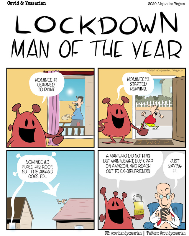 LOCKDOWN MAN OF THE YEAR

Nominee #1 Learned to paint.

Nominee #2 started running.

Nominee #3 foxed his roof. But the award goes to...

A man who did nothing but gain weight, buy crap on Amazon, and reach out to ex-girlfriends! 

Just saying hi.
