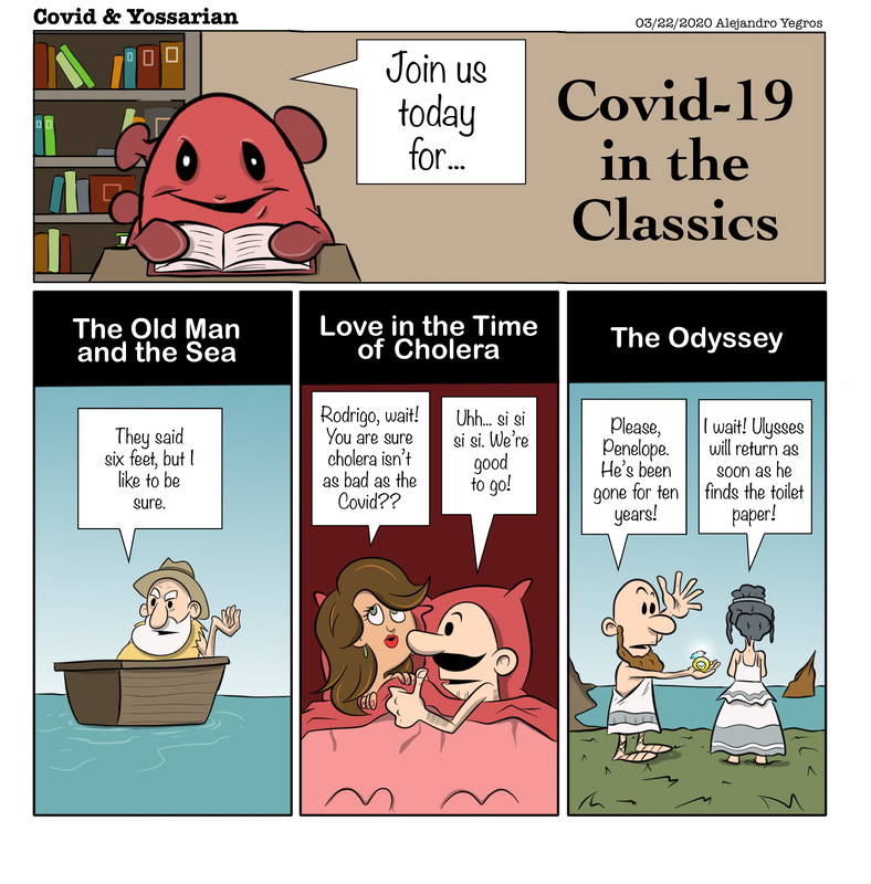 Join us today for... 

Covid-19 in the Classics

The Old Man and the Sea

They said six feet, but I like to be sure.

Love in the Time of Cholera

Rodrigo, wait! Tou are sure cholera isn't as bad as the Covid??

Uhh... si si si si. We're good to go!

The Odyssey

Please, Penelope.  He's been gone for ten years!

I wait! Ulysses will return as soon as he finds the toilet paper!