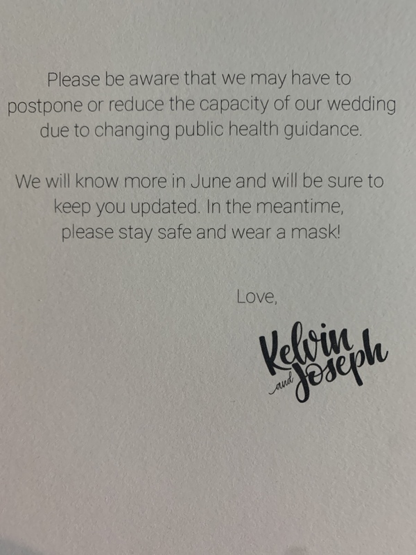 This is a picture taken of a message printed on a wedding invitation. It reads: "Please be aware that we may have to postpone or reduce the capacity of our wedding due to changing public guidance. We will all know more in June and will be sure to keep you updated. In the meantime, please stay safe and wear a mask! - Love, Kelvin & Joseph."