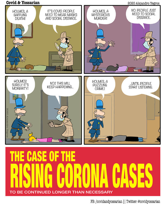 The Case of the Rising Corona Cases

Holmes, a baffling death!

It's COVID. People need to wear masks and social distance.

Holmes, a mysterious murder! 

No. People just need to social distance.

Holmes! Surely it's Moriarty!

No!! This will keep happening...

Holmes, a puzzling crime!

...Until people start listening.