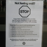 Image outside of a Target store which says not feeling well? Stop. If you have symptoms now or in the last 24 hours, including a cough or fever, we can't allow you to shop with us today. Please take these steps to avoid spreading germs: wash your hands frequently for 20 seconds with soap and water, don't touch your eyes, nose and mouth, cover your mouth when coughing or sneezing, avoid close contact with people who are sick, clean and disinfect objects you use or touch frequently, stay home when you're sick. Our first priority is the health of you, your families and our team members. Thank you for your understanding.