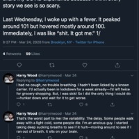 Twitter thread by Harry Wood, @harrymwood, posted on March 24, 2020 from Brooklyn, NY

The first tweet states: "Okay I know it's fun to joke about, but I wanted to share my COVID experience because I think every
story we see is so scary.
Last Wednesday, I woke up with a fever. It peaked
around 101 but hovered mostly around 100.
Immediately, I was like "shit. It got me." 1/"

The second tweet: "1 had no cough, no trouble breathing. I hadn't been licked by a known carrier. I'd actually been in lockdown for a week already I'd left twice
for grocery shopping. But, I was sick! So I did the only thing I could do
-hunker down and wait for it to get worse."

The third tweet: "That's the worst part to me: the variability. The delay. Some people walk away with a light cold, some people die. I'm an anxious guy. I started taking deep sucking breaths to see if it hurt--moving around to see if I
ran out of breath. It sits on your brain."

The fourth tweet: "My fever lasted three days. It came with full body aches and skin sensitivity it felt like I'd gotten a bad sunburn and then the sun had come down and beaten the shit out of me for being so careless. Not fun!!"